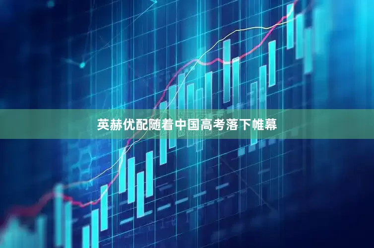 英赫优配随着中国高考落下帷幕