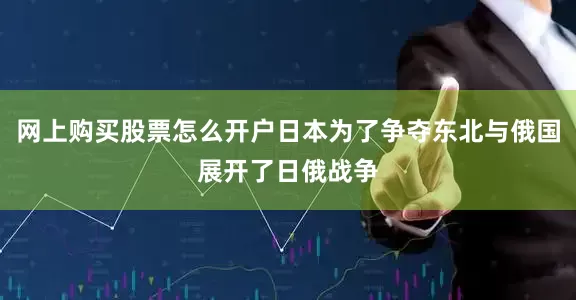 网上购买股票怎么开户日本为了争夺东北与俄国展开了日俄战争