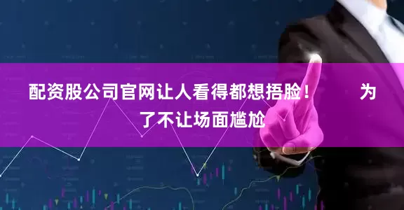 配资股公司官网让人看得都想捂脸！        为了不让场面尴尬