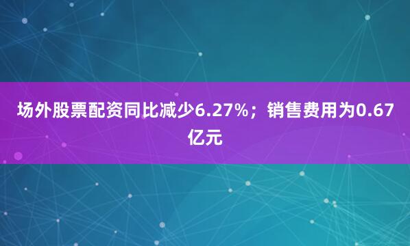 场外股票配资同比减少6.27%；销售费用为0.67亿元