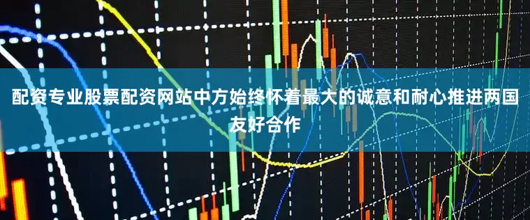 配资专业股票配资网站中方始终怀着最大的诚意和耐心推进两国友好合作