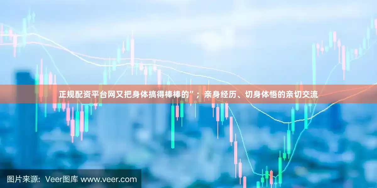 正规配资平台网又把身体搞得棒棒的”；亲身经历、切身体悟的亲切交流