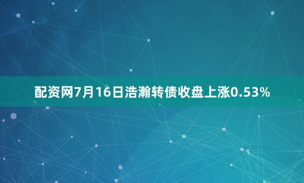 配资网7月16日浩瀚转债收盘上涨0.53%