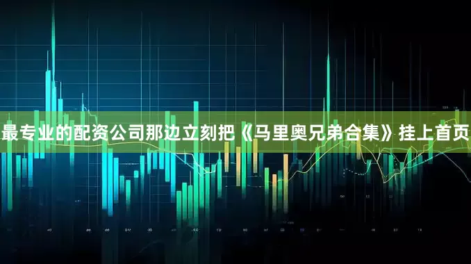 最专业的配资公司那边立刻把《马里奥兄弟合集》挂上首页