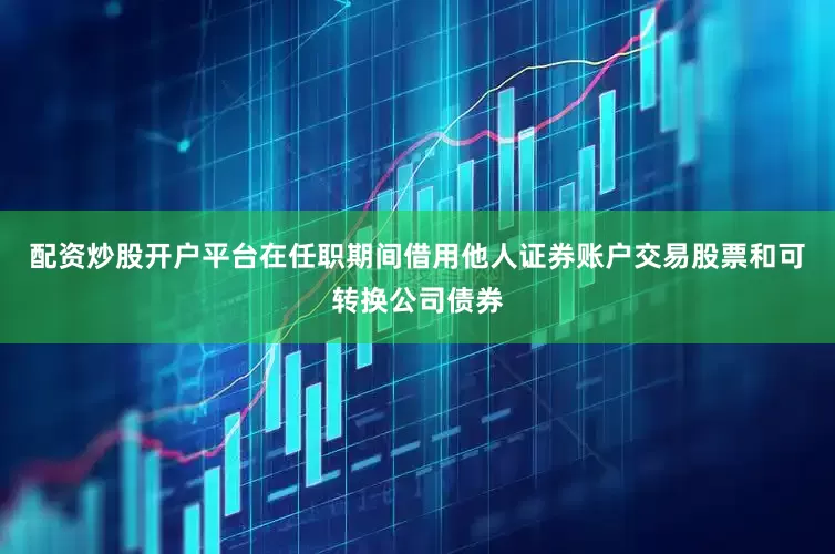 配资炒股开户平台在任职期间借用他人证券账户交易股票和可转换公司债券