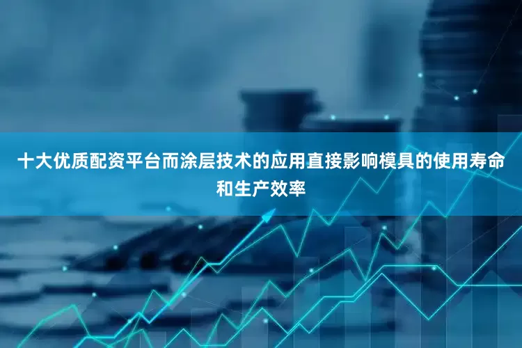十大优质配资平台而涂层技术的应用直接影响模具的使用寿命和生产效率