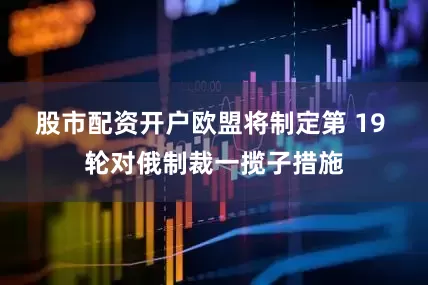 股市配资开户欧盟将制定第 19 轮对俄制裁一揽子措施