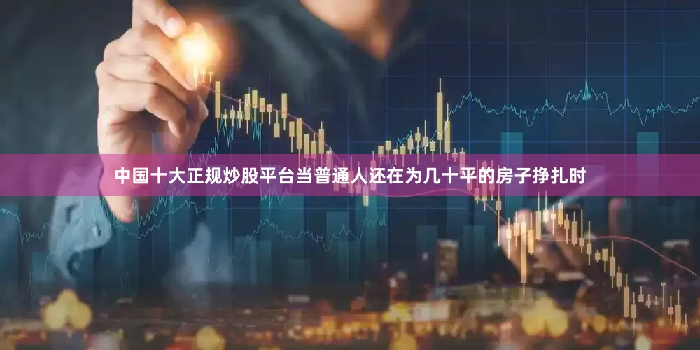 中国十大正规炒股平台当普通人还在为几十平的房子挣扎时