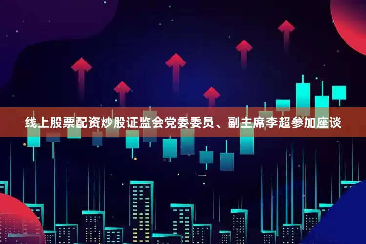线上股票配资炒股证监会党委委员、副主席李超参加座谈