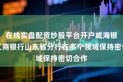 在线实盘配资炒股平台开户威海银行与工商银行山东省分行在多个领域保持密切合作