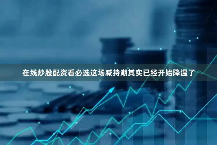 在线炒股配资看必选这场减持潮其实已经开始降温了