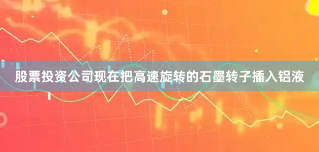 股票投资公司现在把高速旋转的石墨转子插入铝液