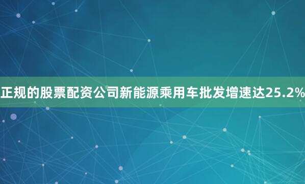正规的股票配资公司新能源乘用车批发增速达25.2%