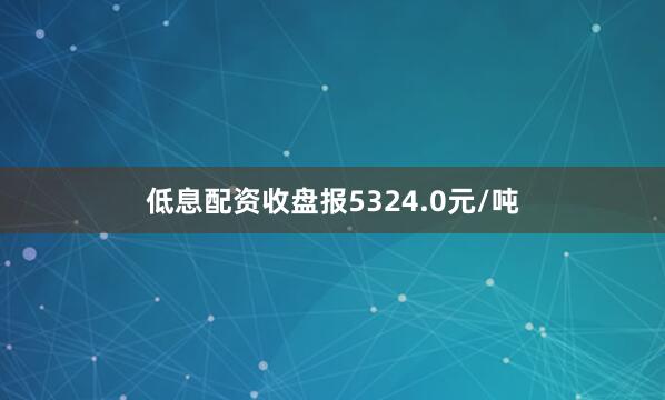低息配资收盘报5324.0元/吨