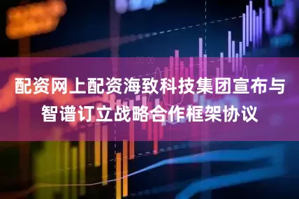 配资网上配资海致科技集团宣布与智谱订立战略合作框架协议