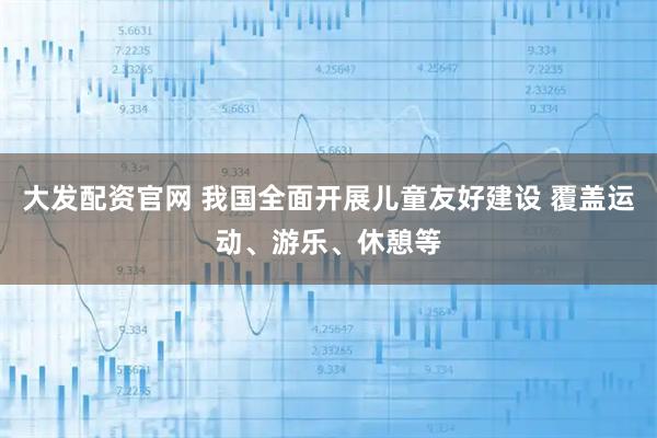大发配资官网 我国全面开展儿童友好建设 覆盖运动、游乐、休憩等