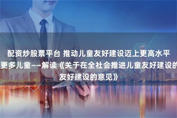 配资炒股票平台 推动儿童友好建设迈上更高水平、惠及更多儿童——解读《关于在全社会推进儿童友好建设的意见》