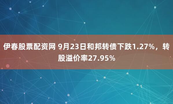 伊春股票配资网 9月23日和邦转债下跌1.27%，转股溢价率27.95%
