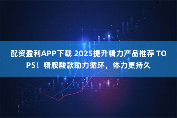配资盈利APP下载 2025提升精力产品推荐 TOP5！精胺酸款助力循环，体力更持久