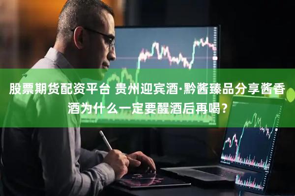股票期货配资平台 贵州迎宾酒·黔酱臻品分享酱香酒为什么一定要醒酒后再喝？