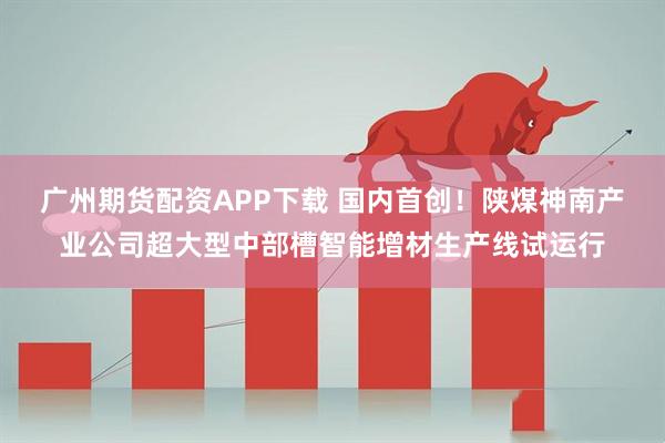 广州期货配资APP下载 国内首创！陕煤神南产业公司超大型中部槽智能增材生产线试运行