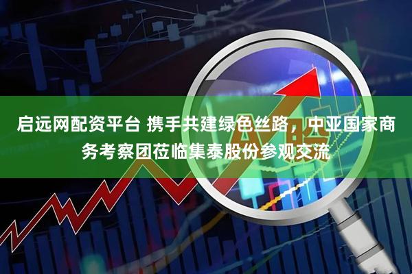 启远网配资平台 携手共建绿色丝路，中亚国家商务考察团莅临集泰股份参观交流