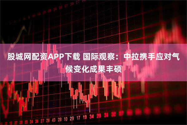 股城网配资APP下载 国际观察：中拉携手应对气候变化成果丰硕