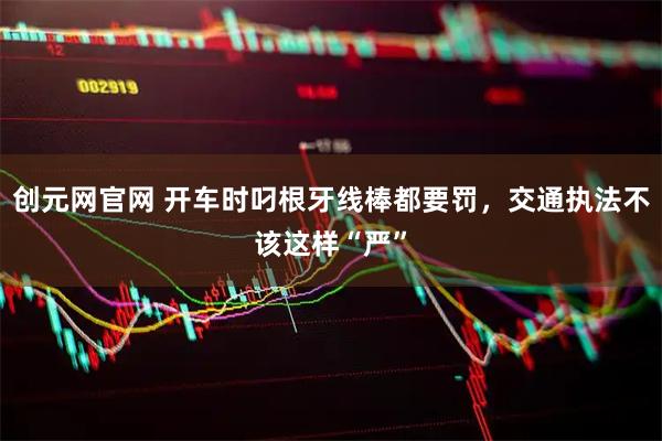 创元网官网 开车时叼根牙线棒都要罚，交通执法不该这样“严”
