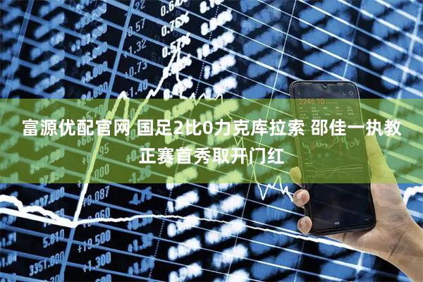 富源优配官网 国足2比0力克库拉索 邵佳一执教正赛首秀取开门红