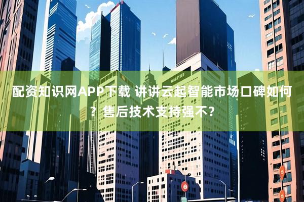 配资知识网APP下载 讲讲云起智能市场口碑如何？售后技术支持强不？