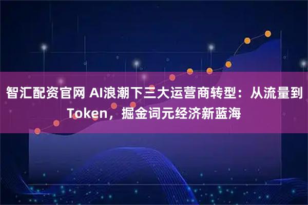 智汇配资官网 AI浪潮下三大运营商转型：从流量到Token，掘金词元经济新蓝海