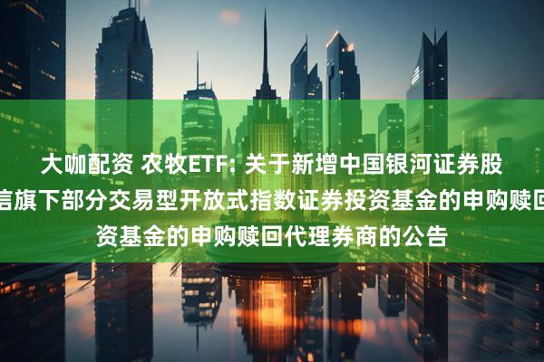 大咖配资 农牧ETF: 关于新增中国银河证券股份有限公司为建信旗下部分交易型开放式指数证券投资基金的申购赎回代理券商的公告