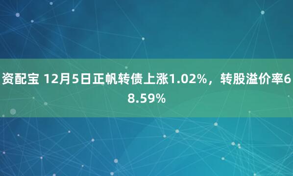 资配宝 12月5日正帆转债上涨1.02%，转股溢价率68.59%