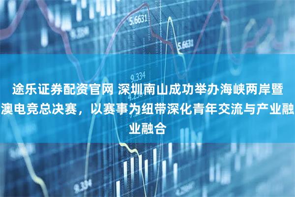 途乐证券配资官网 深圳南山成功举办海峡两岸暨港澳电竞总决赛，以赛事为纽带深化青年交流与产业融合