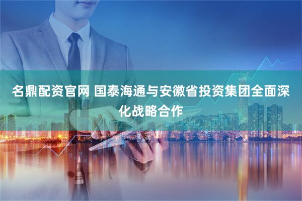 名鼎配资官网 国泰海通与安徽省投资集团全面深化战略合作