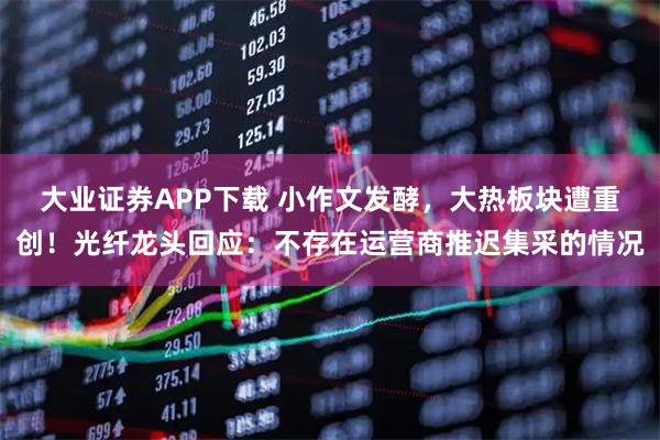 大业证券APP下载 小作文发酵，大热板块遭重创！光纤龙头回应：不存在运营商推迟集采的情况