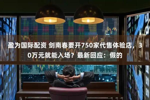 盈为国际配资 剑南春要开750家代售体验店，30万元就能入场？最新回应：假的