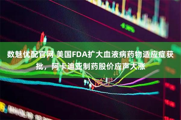 数魅优配官网 美国FDA扩大血液病药物适应症获批，阿卡迪亚制药股价应声大涨