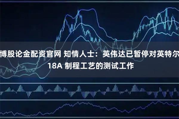 博股论金配资官网 知情人士：英伟达已暂停对英特尔 18A 制程工艺的测试工作