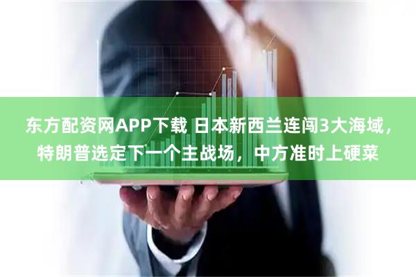 东方配资网APP下载 日本新西兰连闯3大海域，特朗普选定下一个主战场，中方准时上硬菜