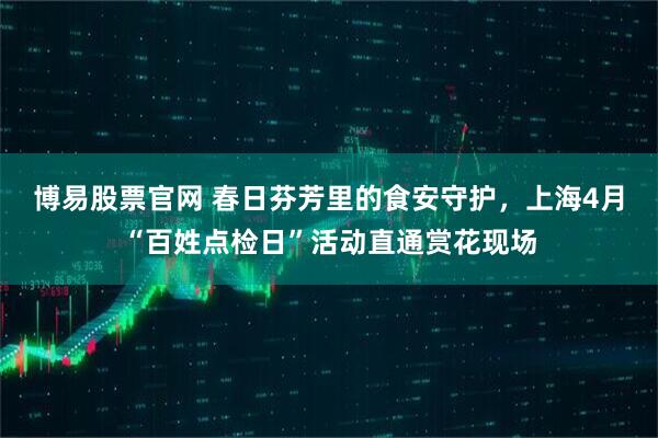 博易股票官网 春日芬芳里的食安守护，上海4月“百姓点检日”活动直通赏花现场
