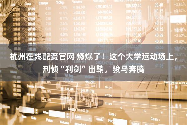 杭州在线配资官网 燃爆了！这个大学运动场上，刑侦“利剑”出鞘，骏马奔腾
