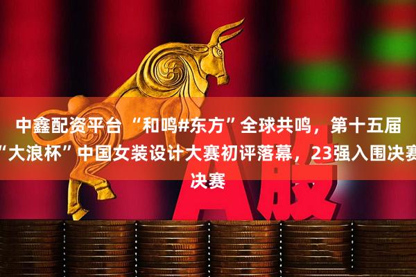 中鑫配资平台 “和鸣#东方”全球共鸣，第十五届“大浪杯”中国女装设计大赛初评落幕，23强入围决赛