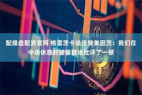 配操盘配资官网 格雷茨卡谈逆转美因茨：我们在中场休息时被狠狠地批评了一顿