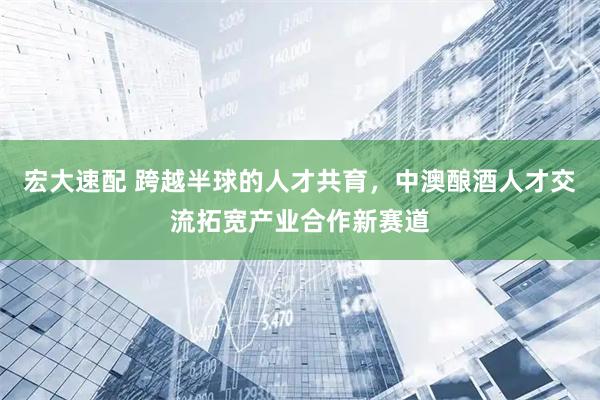 宏大速配 跨越半球的人才共育，中澳酿酒人才交流拓宽产业合作新赛道