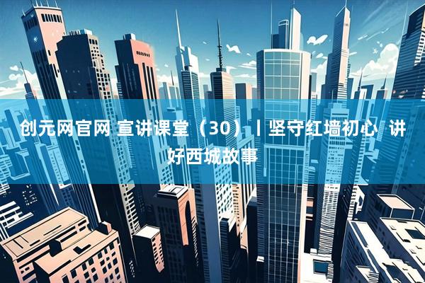 创元网官网 宣讲课堂（30）丨坚守红墙初心  讲好西城故事