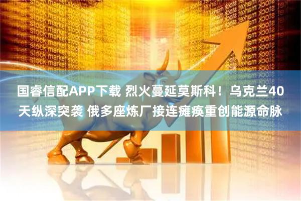 国睿信配APP下载 烈火蔓延莫斯科！乌克兰40天纵深突袭 俄多座炼厂接连瘫痪重创能源命脉