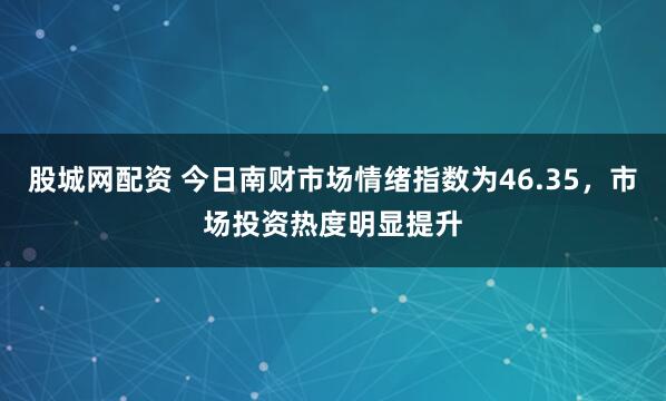 股城网配资 今日南财市场情绪指数为46.35，市场投资热度明显提升