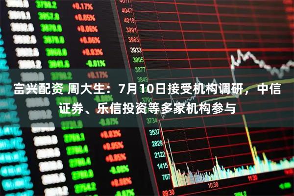富兴配资 周大生：7月10日接受机构调研，中信证券、乐信投资等多家机构参与