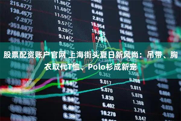 股票配资账户官网 上海街头夏日新风尚：吊带、胸衣取代T恤、Polo衫成新宠
